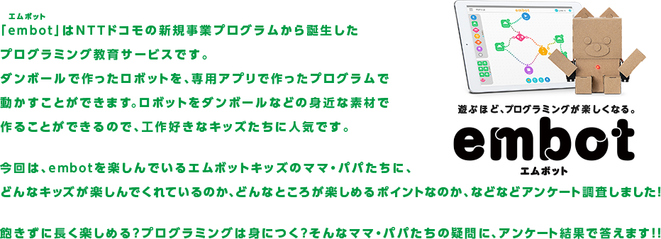 遊ぶほど、プログラミングが楽しくなる。embot（エムボット） 「embot（エムボット）」はNTTドコモの新規事業プログラムから誕生したプログラミング教育サービスです。ダンボールで作ったロボットを、専用アプリで作ったプログラムで動かすことができます。ロボットをダンボールなどの身近な素材で作ることができるので、工作好きなキッズたちに人気です。今回は、embotを楽しんでいるエムボットキッズのママ・パパたちに、どんなキッズが楽しんでくれているのか、どんなところが楽しめるポイントなのか、などなどアンケート調査しました！飽きずに長く楽しめる?プログラミングは身につく?そんなママ・パパたちの疑問に、アンケート結果で答えます！！