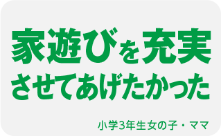 家遊びを充実させてあげたかった 小学3年生女の子・ママ