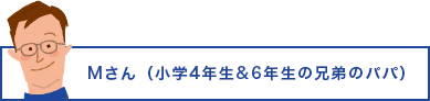 Mさん（小学4年生&6年生の兄弟のパパ）