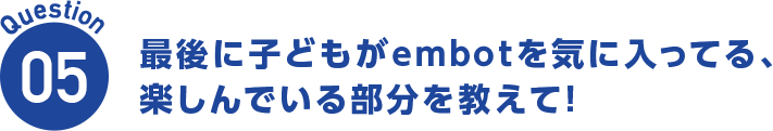 Question05 最後に子どもがembotを気に入ってる、楽しんでいる部分を教えて!