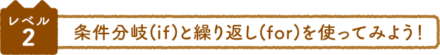 レベル2 条件分岐(if)と繰り返し(for)を使ってみよう！
